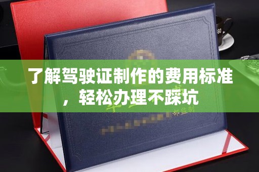 孟州了解驾驶证制作的费用标准，轻松办理不踩坑